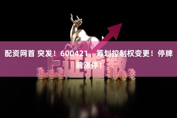 配资网首 突发！600421，筹划控制权变更！停牌前涨停！