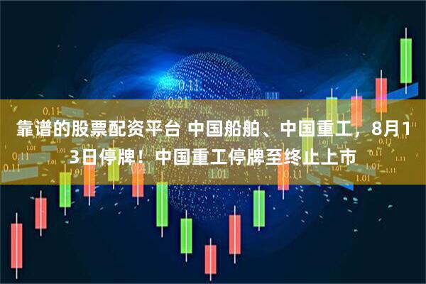 靠谱的股票配资平台 中国船舶、中国重工，8月13日停牌！中国重工停牌至终止上市