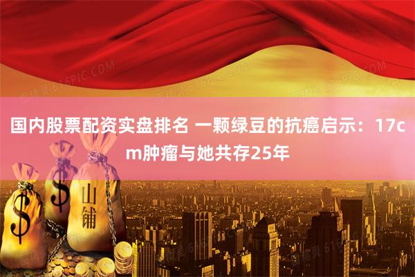 国内股票配资实盘排名 一颗绿豆的抗癌启示：17cm肿瘤与她共存25年