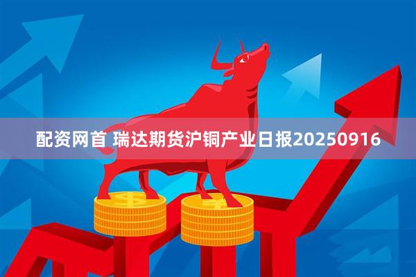 配资网首 瑞达期货沪铜产业日报20250916