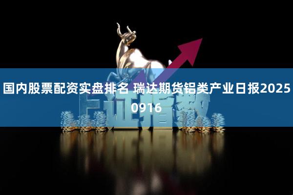 国内股票配资实盘排名 瑞达期货铝类产业日报20250916