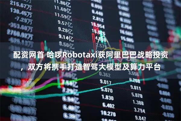 配资网首 哈啰Robotaxi获阿里巴巴战略投资，双方将携手打造智驾大模型及算力平台