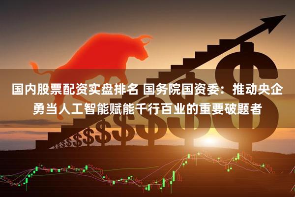 国内股票配资实盘排名 国务院国资委：推动央企勇当人工智能赋能千行百业的重要破题者