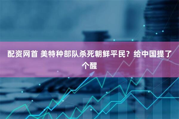配资网首 美特种部队杀死朝鲜平民？给中国提了个醒
