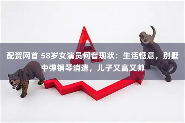 配资网首 58岁女演员何音现状：生活惬意，别墅中弹钢琴消遣，儿子又高又帅