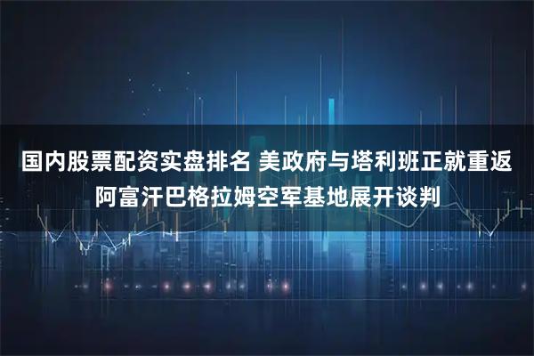 国内股票配资实盘排名 美政府与塔利班正就重返阿富汗巴格拉姆空军基地展开谈判