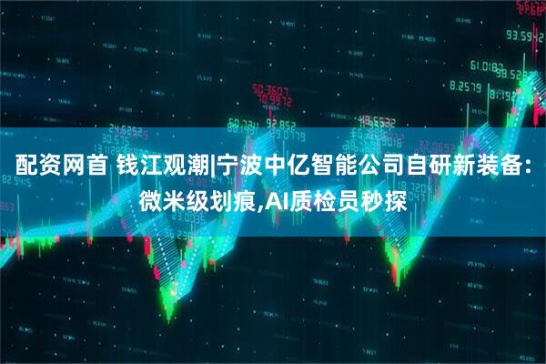 配资网首 钱江观潮|宁波中亿智能公司自研新装备:微米级划痕,AI质检员秒探
