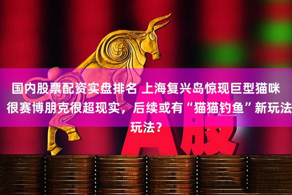 国内股票配资实盘排名 上海复兴岛惊现巨型猫咪！很赛博朋克很超现实，后续或有“猫猫钓鱼”新玩法？