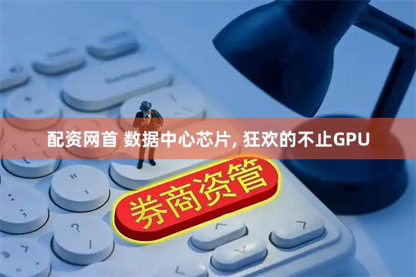 配资网首 数据中心芯片, 狂欢的不止GPU