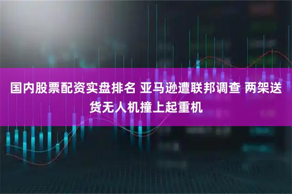 国内股票配资实盘排名 亚马逊遭联邦调查 两架送货无人机撞上起重机